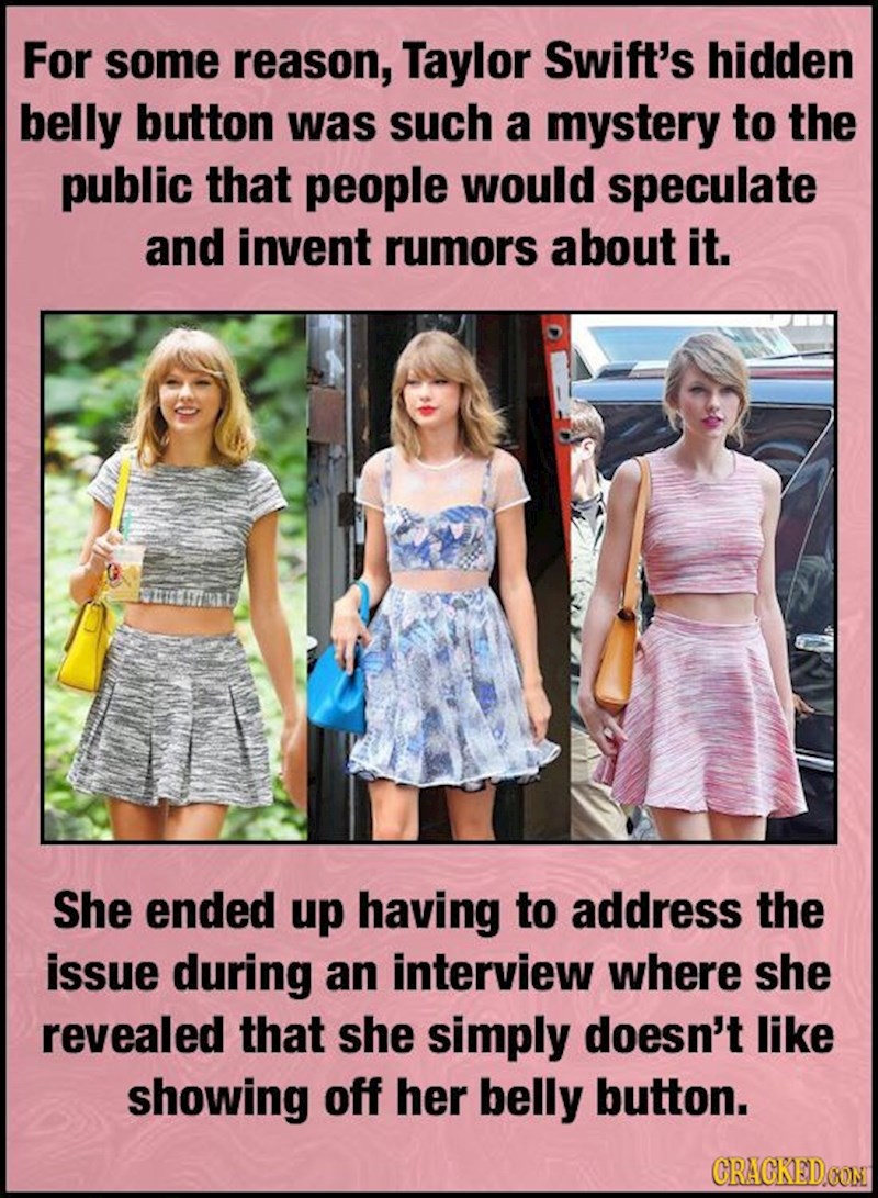 Zbog čestog pojavljivanja u javnosti pokrivenog pupka, fanovi Taylor Swift izmislili su cijelu misterioznu priču, punu raznih teorija i uvrnutih razloga zašto je to tako. Da bi na kraju Taylor izjavila da jednostavno ne voli hodati okolo golog pupka