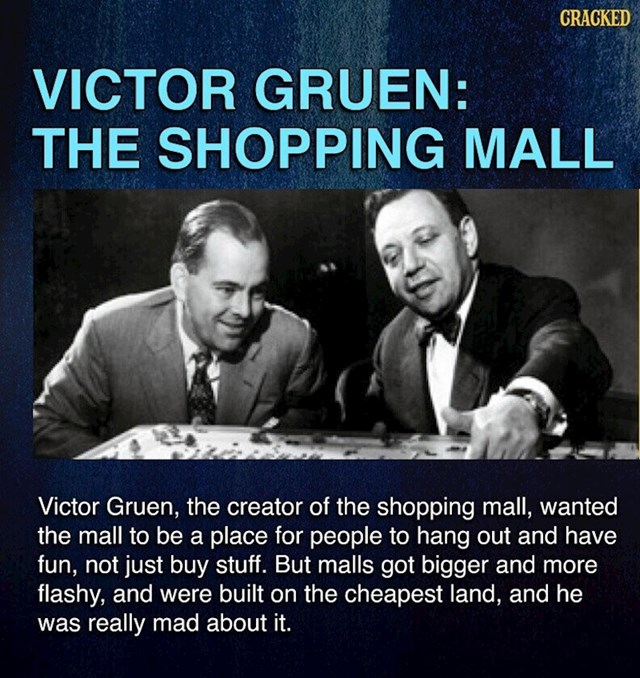 Kada se ideja trgovačkog centra javila u njegovoj glavi, Victor Gruen zamislio ga je kao mjesto okupljanja i druženja raznih uzrasta, a ne samo kao mjesto za bjesomučne shopping seanse. Ali centri su bivali sve veći i blještaviji, u pravilu su se uvijek gradili i dan danas se grade na jeftinoj zemlji i ne sliče ni blizu na ono što je Gruen htio.