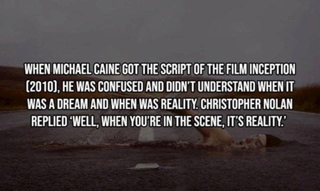 13. Kad je glumac Michael Cane dobio scenarij za film Inception, bio je jako zbunjen i nije shvaćao kad se sanja, a kad je stvarnost. Christopher Nolan mu je rekao: "Kad si ti u sceni, onda je stvarnost!"