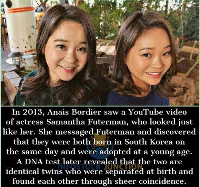 Anais je Samanthu vidjela na Youtubeu i odlučila joj je poslati poruku jer joj je bilo zanimljivo koliko nalikuju jedna drugoj. Upoznale su se i otkrile da su obje rođene u Južnoj Koreji, pa onda čak i da su rođene na isti datum, te da su i jedna i druga posvojene kao bebe. Uslijedio je DNK test, a dalje možete sami pretpostaviti :)