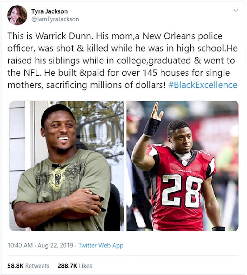 Nakon što mu je mama, policajka, usmrćena na dužnosti, Warrick Dunn nastavio je školovanje, završio fakultet i završio u NFL-u, a uz to sve brinuo o obitelji. Od novca kojeg je počeo zarađivati kao profesionalni igrač američkog nogometa, izgradio je više od 145 kuća za samohrane majke!