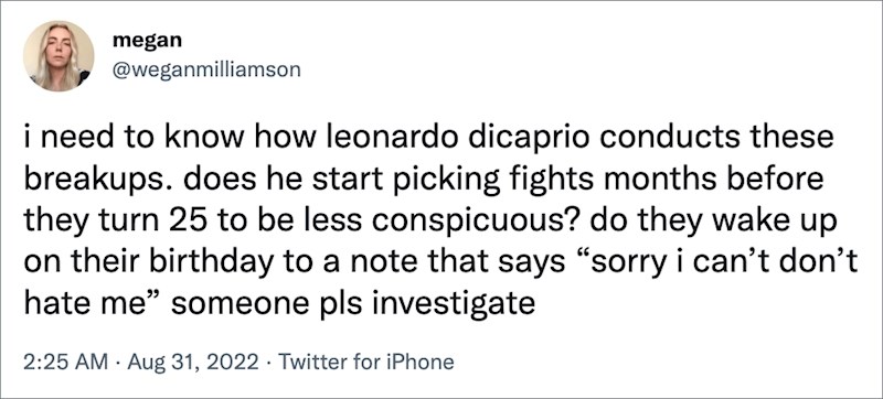 Trebam znati kako DiCaprio izvede te prekide. Počne li izazivati svađe s djevojkama par mjeseci prije njihovog 25 rođendana da bude manje sumnjivo? Ili se samo probude na svoj rođendan uz poruku "Sorry, ne mogu ja ovo, nemoj me mrziti." Neka netko istraži!!