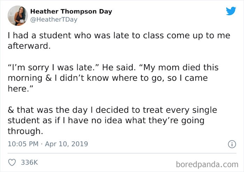 Imao sam studenta koji je zakasnio na predavanje i na kraju predavanja mi se ispričao za kašnjenje i rekao da mu je danas umrla mama i nije znao gdje bi išao pa je došao tu. Tada sam odlučio da ću prema svakom studentu biti ljubazan jer ne znam kroz što prolaze