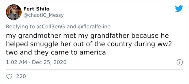Moja baka je upoznala djeda jer je on bio taj koji je pomogao prošvercati je iz zemlje za vrijeme Drugog svjetskog rata pa su oboje došli u Ameriku
