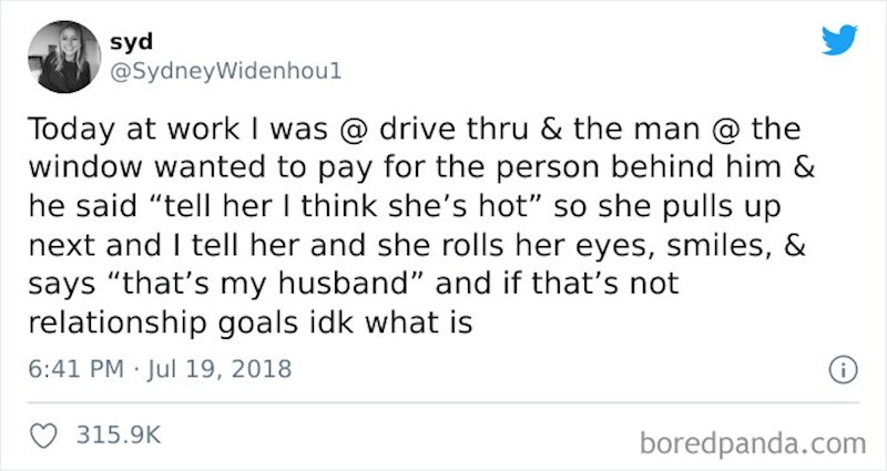 Radim u drive thru restoranu i danas je došao čovjek i rekao da želi platiti i za osoba koja je iza njega u idućem autu i dodao "Recite joj da mislim da je jako zgodna" i onda je ona došla na red i kad sam joj rekao zakolutala je očima, nasmijala se i rekla "to mi je suprug"; i mislim da je to baš kako brak treba izgledati