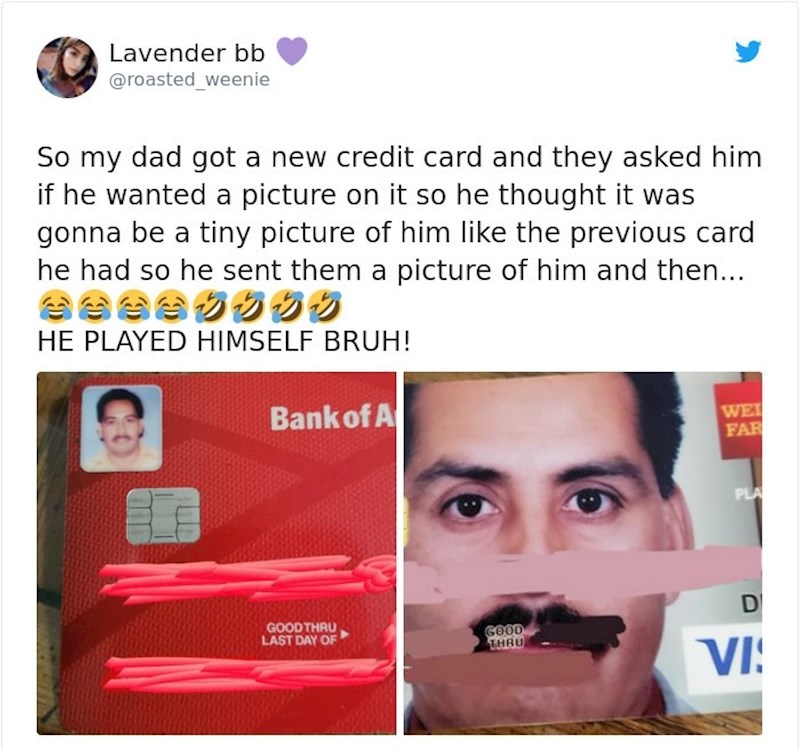 Moj tata je trebao napraviti novu bankovnu karticu. Iz banke su ga pitali želi li posebnu sliku na kartici, on im je poslao svoju, misleći da će zauzeti mali prostor kao na staroj, ali je njegovo lice sada preko cijele kartice!